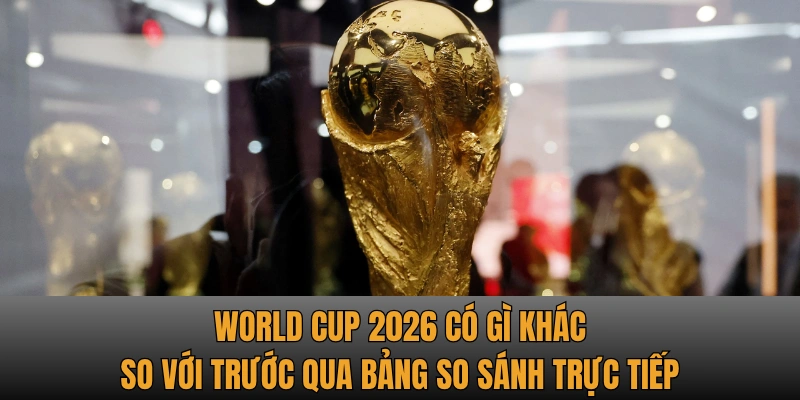 World Cup 2026 có gì khác so với trước qua bảng so sánh trực tiếp
