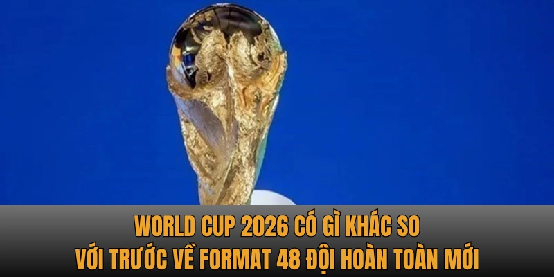 World Cup 2026 có gì khác so với trước về format 48 đội hoàn toàn mới
