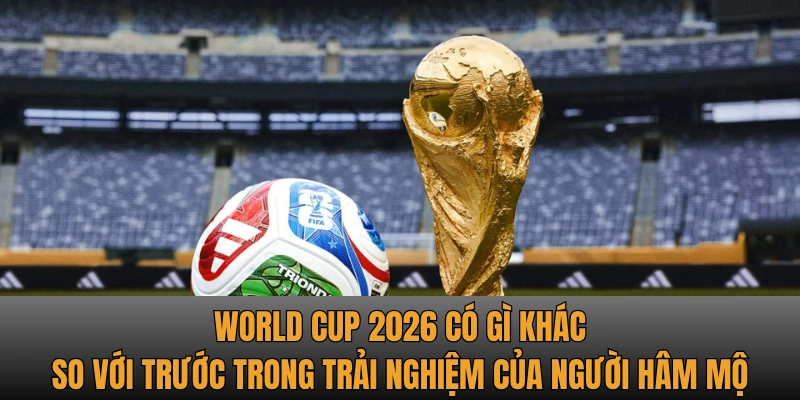 World Cup 2026 có gì khác so với trước trong trải nghiệm của người hâm mộ