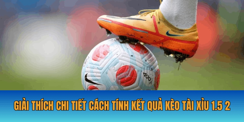Giải thích chi tiết cách tính kết quả kèo tài xỉu 1.5 2
