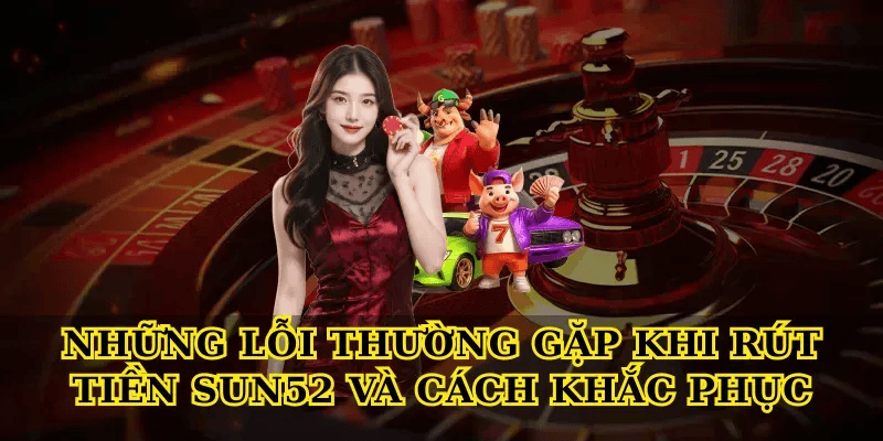 Những Lỗi Thường Gặp Khi Rút Tiền Sun52 Và Cách Khắc Phục